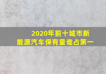 2020年前十城市新能源汽车保有量谁占第一