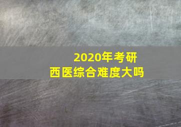 2020年考研西医综合难度大吗