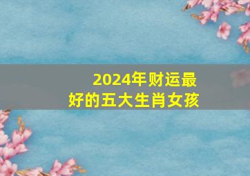 2024年财运最好的五大生肖女孩