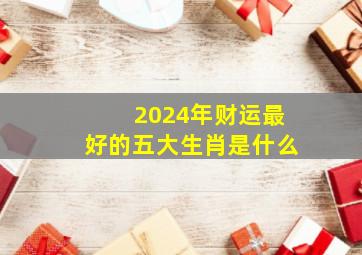 2024年财运最好的五大生肖是什么