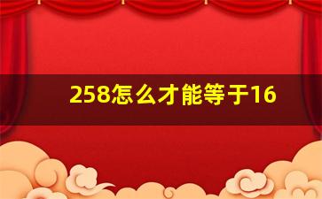 258怎么才能等于16