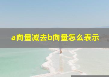 a向量减去b向量怎么表示