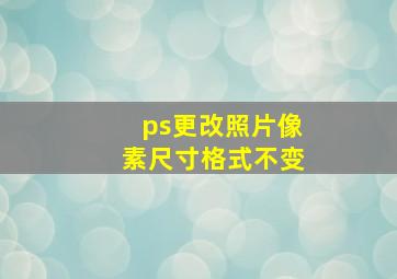 ps更改照片像素尺寸格式不变