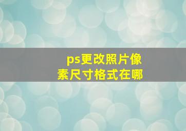 ps更改照片像素尺寸格式在哪