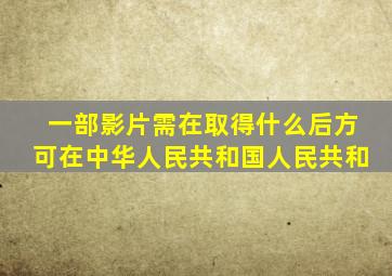 一部影片需在取得什么后方可在中华人民共和国人民共和