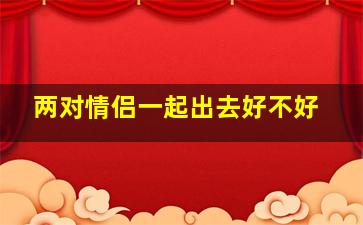 两对情侣一起出去好不好