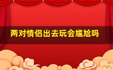 两对情侣出去玩会尴尬吗