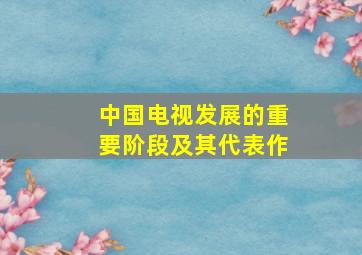 中国电视发展的重要阶段及其代表作