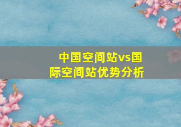 中国空间站vs国际空间站优势分析