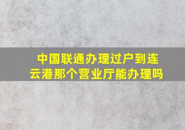 中国联通办理过户到连云港那个营业厅能办理吗