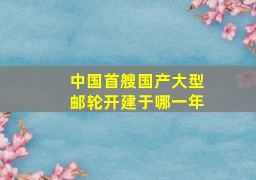 中国首艘国产大型邮轮开建于哪一年