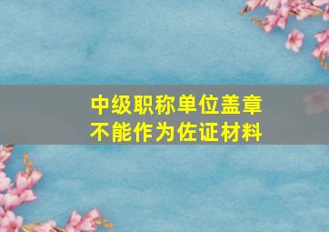 中级职称单位盖章不能作为佐证材料