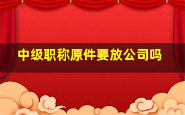 中级职称原件要放公司吗