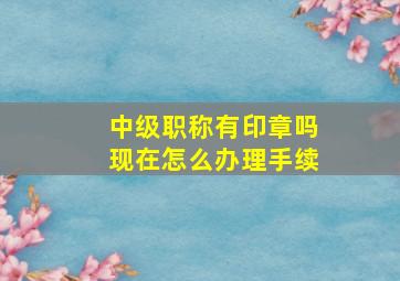 中级职称有印章吗现在怎么办理手续