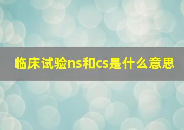 临床试验ns和cs是什么意思