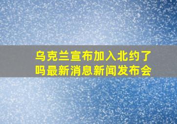 乌克兰宣布加入北约了吗最新消息新闻发布会