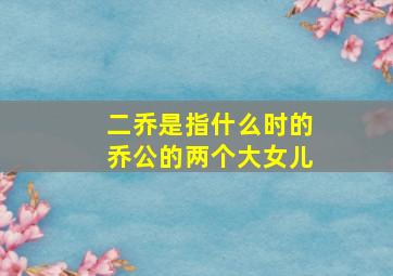 二乔是指什么时的乔公的两个大女儿