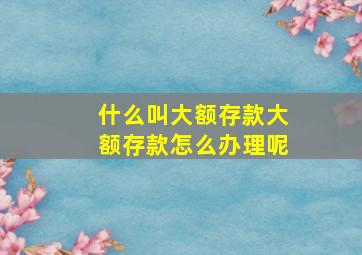 什么叫大额存款大额存款怎么办理呢