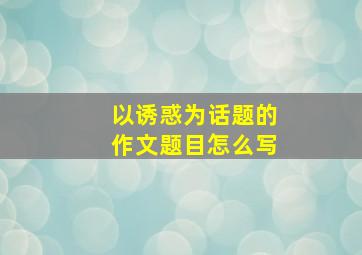 以诱惑为话题的作文题目怎么写