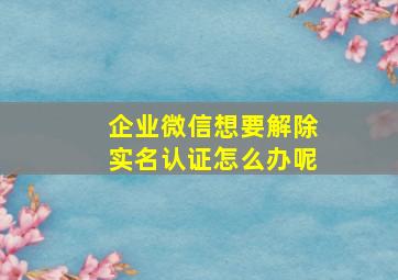 企业微信想要解除实名认证怎么办呢