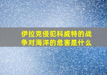 伊拉克侵犯科威特的战争对海洋的危害是什么