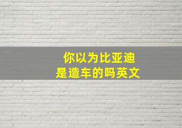 你以为比亚迪是造车的吗英文