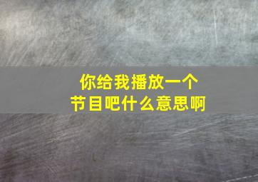 你给我播放一个节目吧什么意思啊