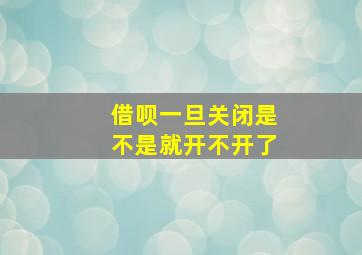 借呗一旦关闭是不是就开不开了