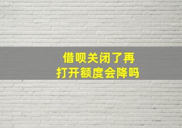 借呗关闭了再打开额度会降吗