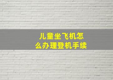 儿童坐飞机怎么办理登机手续