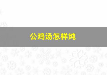 公鸡汤怎样炖