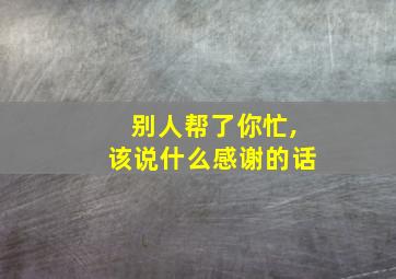 别人帮了你忙,该说什么感谢的话