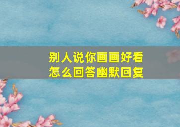 别人说你画画好看怎么回答幽默回复