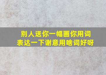 别人送你一幅画你用词表达一下谢意用啥词好呀