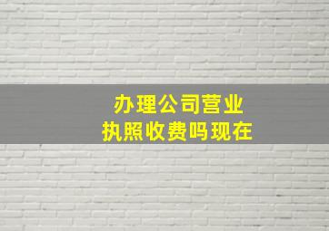 办理公司营业执照收费吗现在