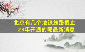 北京有几个地铁线路截止23年开通的呢最新消息