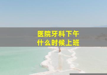 医院牙科下午什么时候上班