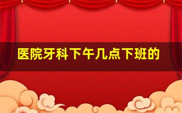 医院牙科下午几点下班的