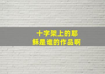 十字架上的耶稣是谁的作品啊