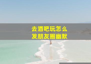 去酒吧玩怎么发朋友圈幽默