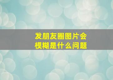 发朋友圈图片会模糊是什么问题