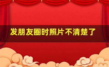 发朋友圈时照片不清楚了