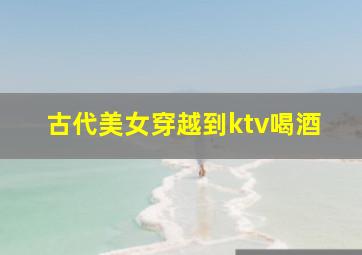 古代美女穿越到ktv喝酒