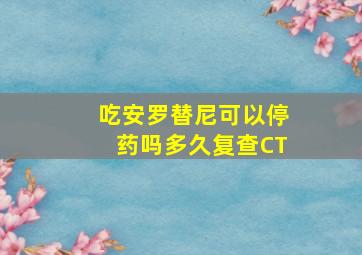 吃安罗替尼可以停药吗多久复查CT