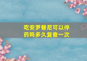 吃安罗替尼可以停药吗多久复查一次