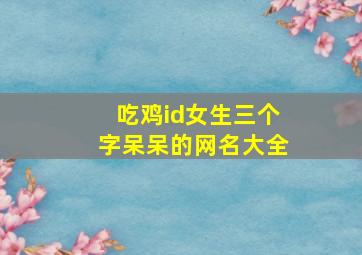 吃鸡id女生三个字呆呆的网名大全