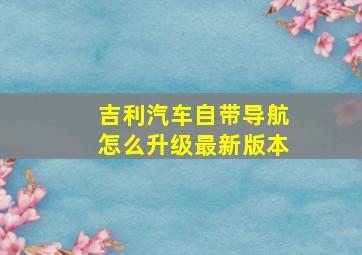 吉利汽车自带导航怎么升级最新版本