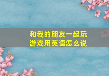 和我的朋友一起玩游戏用英语怎么说