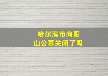 哈尔滨市向阳山公墓关闭了吗