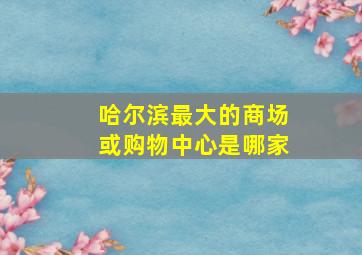 哈尔滨最大的商场或购物中心是哪家